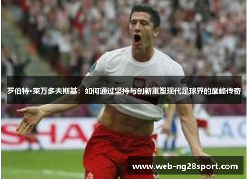 罗伯特·莱万多夫斯基：如何通过坚持与创新重塑现代足球界的巅峰传奇