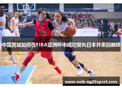 中国男篮如何在FIBA亚洲杯中成功复仇日本并重回巅峰 中国男篮如何在FIBA亚洲杯中成功复仇日本并重回巅峰