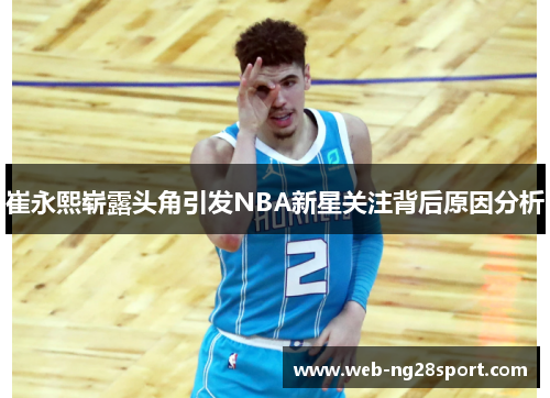 崔永熙崭露头角引发NBA新星关注背后原因分析