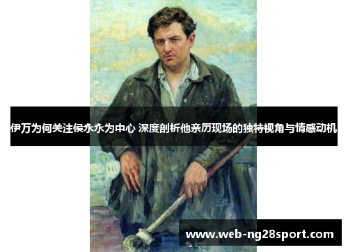 伊万为何关注侯永永为中心 深度剖析他亲历现场的独特视角与情感动机 伊万为何关注侯永永为中心 深度剖析他亲历现场的独特视角与情感动机