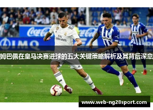 姆巴佩在皇马决赛进球的五大关键策略解析及其背后深意