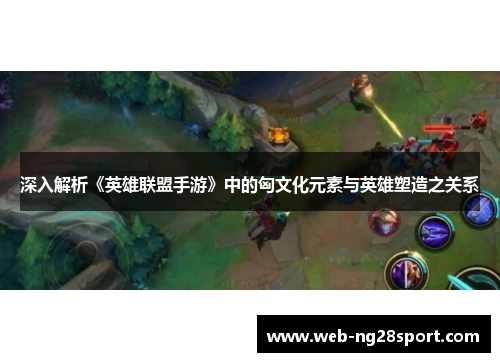 深入解析《英雄联盟手游》中的匈文化元素与英雄塑造之关系