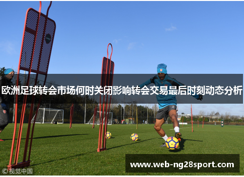 欧洲足球转会市场何时关闭影响转会交易最后时刻动态分析 欧洲足球转会市场何时关闭影响转会交易最后时刻动态分析